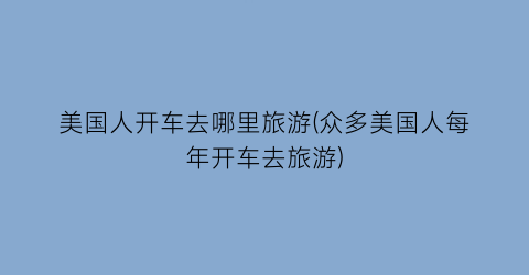 美国人开车去哪里旅游(众多美国人每年开车去旅游)