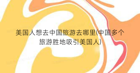 美国人想去中国旅游去哪里(中国多个旅游胜地吸引美国人)