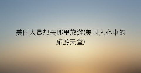 美国人最想去哪里旅游(美国人心中的旅游天堂)