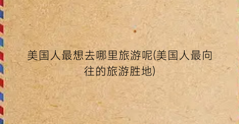 美国人最想去哪里旅游呢(美国人最向往的旅游胜地)