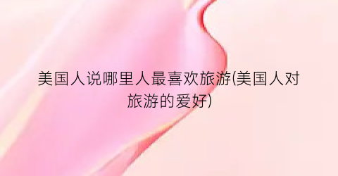 美国人说哪里人最喜欢旅游(美国人对旅游的爱好)
