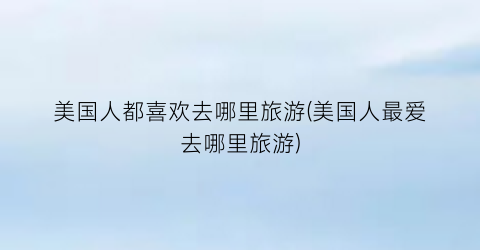 美国人都喜欢去哪里旅游(美国人最爱去哪里旅游)