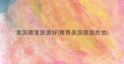 美国哪里旅游好(推荐美国旅游胜地)
