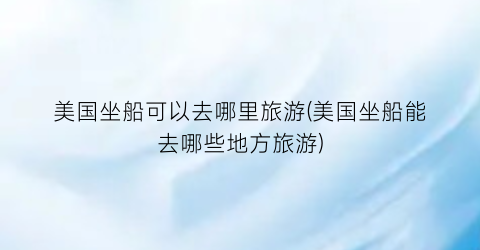 美国坐船可以去哪里旅游(美国坐船能去哪些地方旅游)