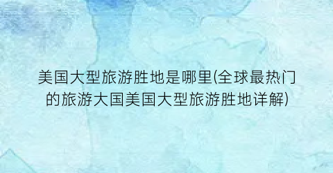 美国大型旅游胜地是哪里(全球最热门的旅游大国美国大型旅游胜地详解)