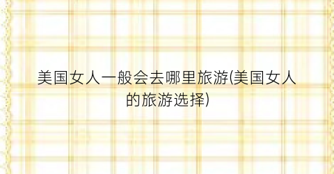 美国女人一般会去哪里旅游(美国女人的旅游选择)