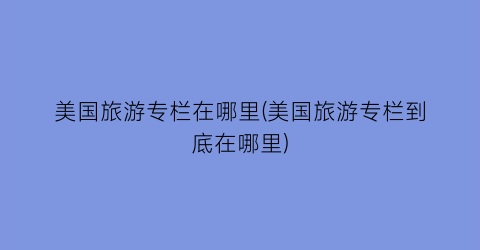 美国旅游专栏在哪里(美国旅游专栏到底在哪里)