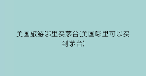美国旅游哪里买茅台(美国哪里可以买到茅台)