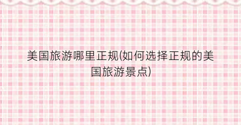 美国旅游哪里正规(如何选择正规的美国旅游景点)