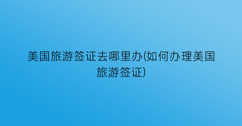 美国旅游签证去哪里办(如何办理美国旅游签证)