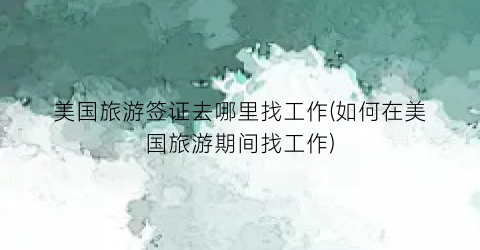 美国旅游签证去哪里找工作(如何在美国旅游期间找工作)