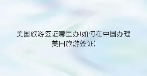 美国旅游签证哪里办(如何在中国办理美国旅游签证)
