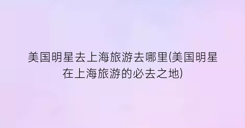 美国明星去上海旅游去哪里(美国明星在上海旅游的必去之地)