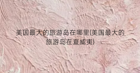 美国最大的旅游岛在哪里(美国最大的旅游岛在夏威夷)