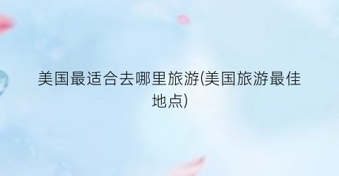美国最适合去哪里旅游(美国旅游最佳地点)