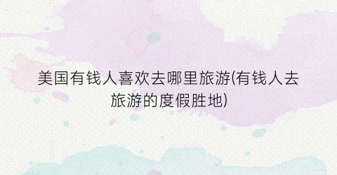 美国有钱人喜欢去哪里旅游(有钱人去旅游的度假胜地)