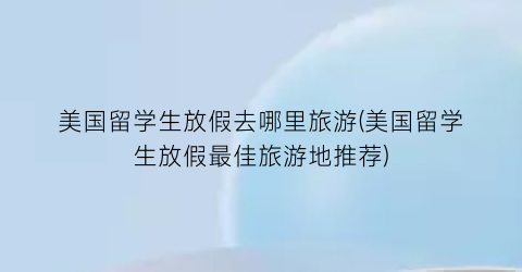 美国留学生放假去哪里旅游(美国留学生放假最佳旅游地推荐)