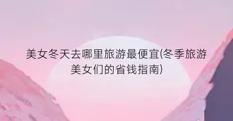 美女冬天去哪里旅游最便宜(冬季旅游美女们的省钱指南)
