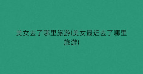 美女去了哪里旅游(美女最近去了哪里旅游)