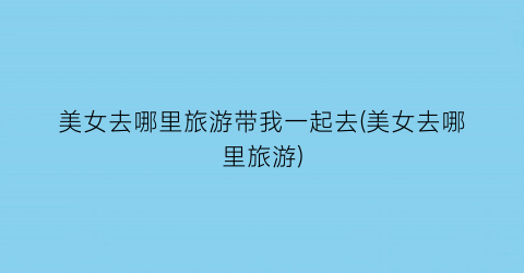 美女去哪里旅游带我一起去(美女去哪里旅游)