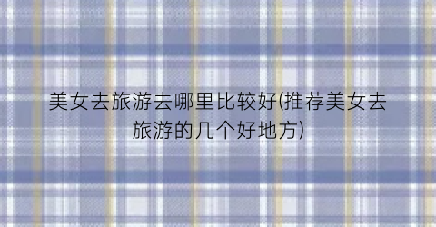 美女去旅游去哪里比较好(推荐美女去旅游的几个好地方)