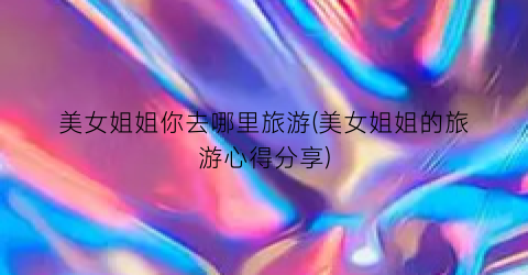 美女姐姐你去哪里旅游(美女姐姐的旅游心得分享)