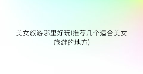 美女旅游哪里好玩(推荐几个适合美女旅游的地方)