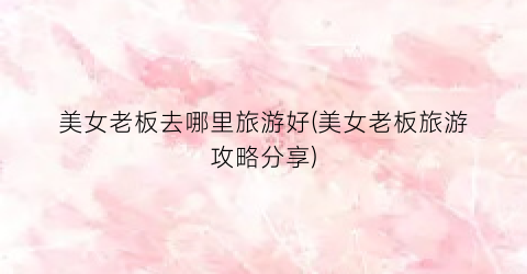 美女老板去哪里旅游好(美女老板旅游攻略分享)