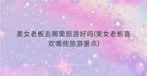 美女老板去哪里旅游好吗(美女老板喜欢哪些旅游景点)