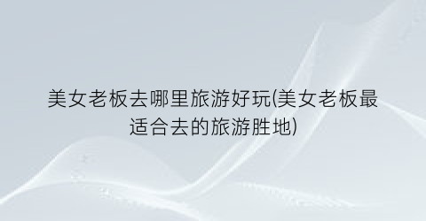 美女老板去哪里旅游好玩(美女老板最适合去的旅游胜地)