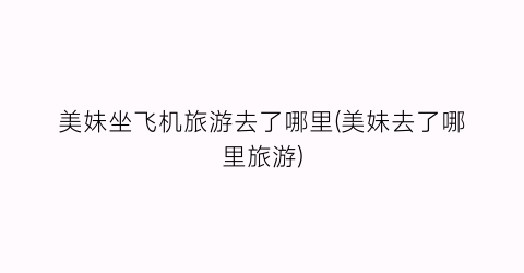 美妹坐飞机旅游去了哪里(美妹去了哪里旅游)