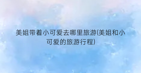 美姐带着小可爱去哪里旅游(美姐和小可爱的旅游行程)