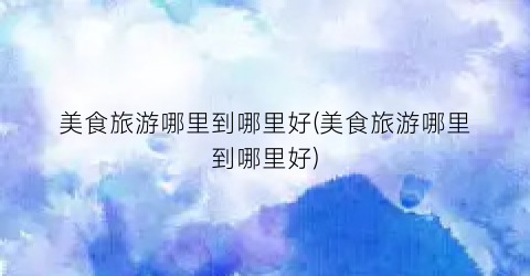 美食旅游哪里到哪里好(美食旅游哪里到哪里好)