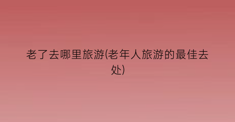 老了去哪里旅游(老年人旅游的最佳去处)