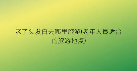 老了头发白去哪里旅游(老年人最适合的旅游地点)