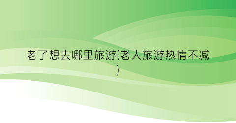 老了想去哪里旅游(老人旅游热情不减)