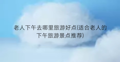 老人下午去哪里旅游好点(适合老人的下午旅游景点推荐)