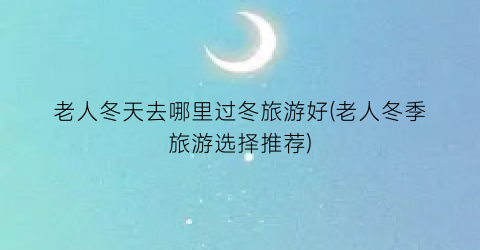 老人冬天去哪里过冬旅游好(老人冬季旅游选择推荐)