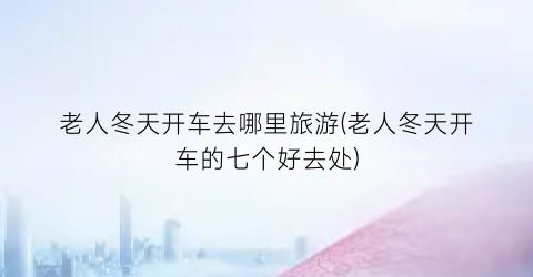 老人冬天开车去哪里旅游(老人冬天开车的七个好去处)