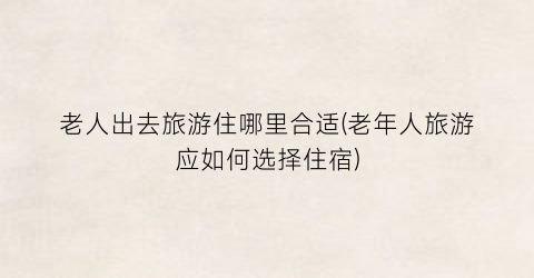 老人出去旅游住哪里合适(老年人旅游应如何选择住宿)