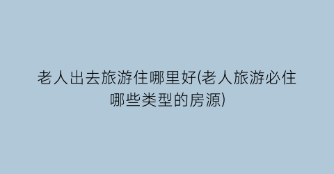 老人出去旅游住哪里好(老人旅游必住哪些类型的房源)