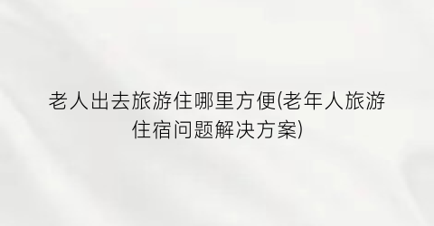 老人出去旅游住哪里方便(老年人旅游住宿问题解决方案)