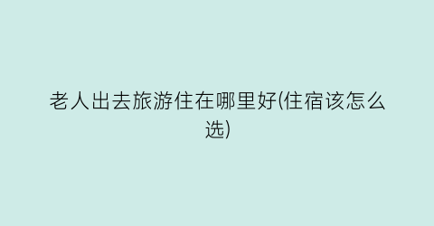 老人出去旅游住在哪里好(住宿该怎么选)