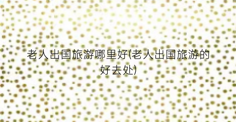 老人出国旅游哪里好(老人出国旅游的好去处)