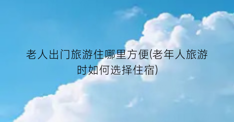 老人出门旅游住哪里方便(老年人旅游时如何选择住宿)