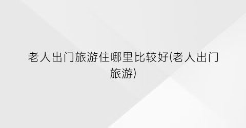 老人出门旅游住哪里比较好(老人出门旅游)
