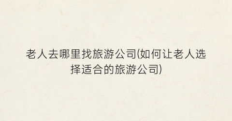 老人去哪里找旅游公司(如何让老人选择适合的旅游公司)