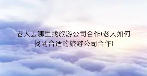 老人去哪里找旅游公司合作(老人如何找到合适的旅游公司合作)