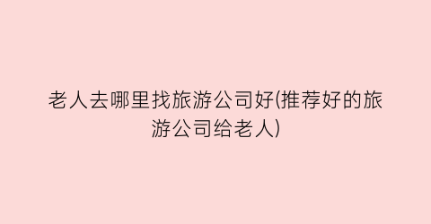 老人去哪里找旅游公司好(推荐好的旅游公司给老人)
