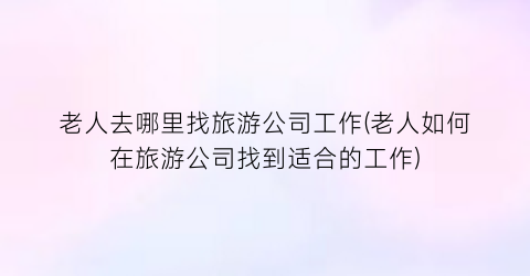 老人去哪里找旅游公司工作(老人如何在旅游公司找到适合的工作)